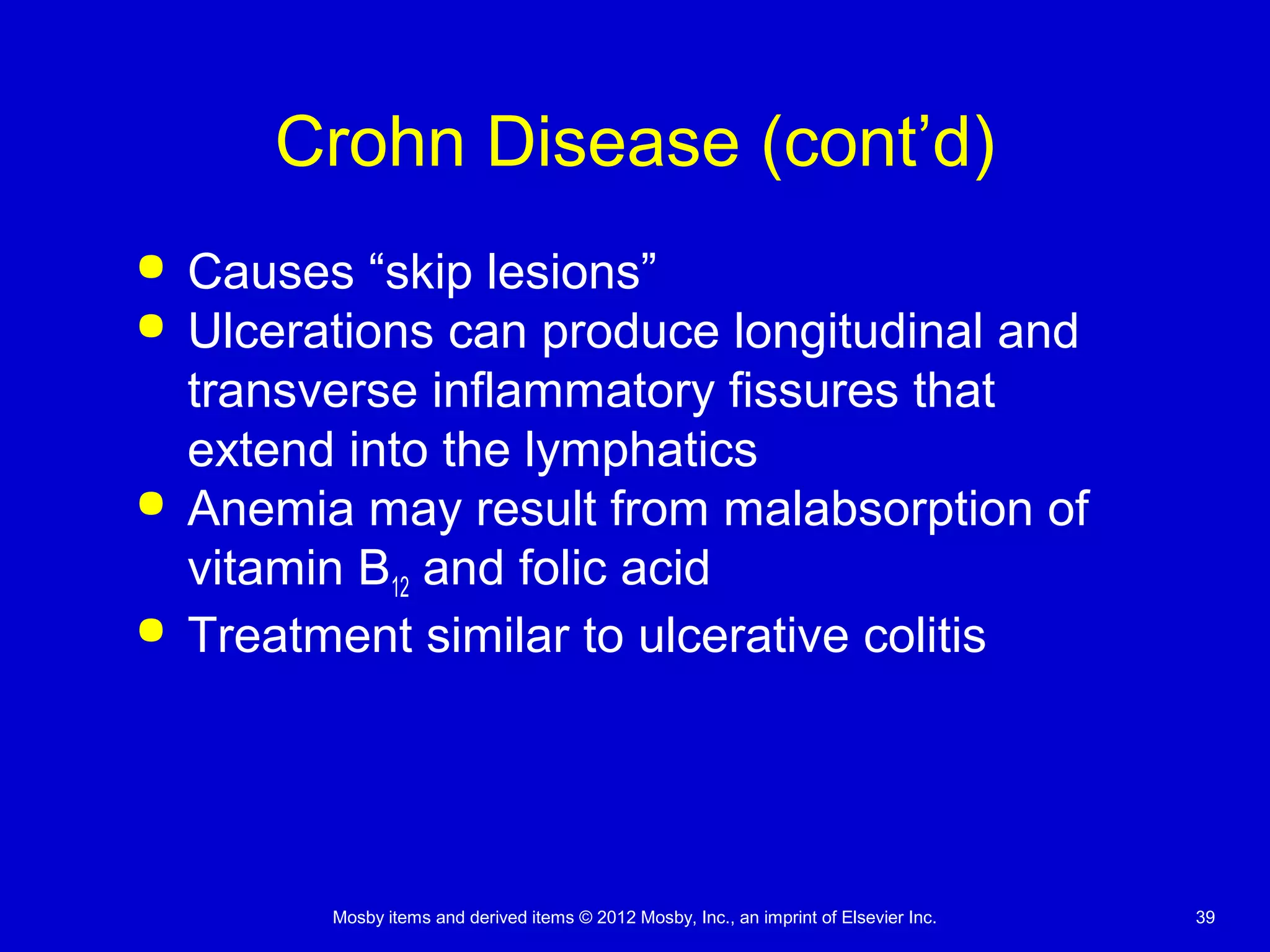 Mosby items and derived items © 2012 Mosby, Inc., an imprint of Elsevier Inc. 39
Crohn Disease (cont’d)
 Causes “skip lesions”
 Ulcerations can produce longitudinal and
transverse inflammatory fissures that
extend into the lymphatics
 Anemia may result from malabsorption of
vitamin B12 and folic acid
 Treatment similar to ulcerative colitis
 