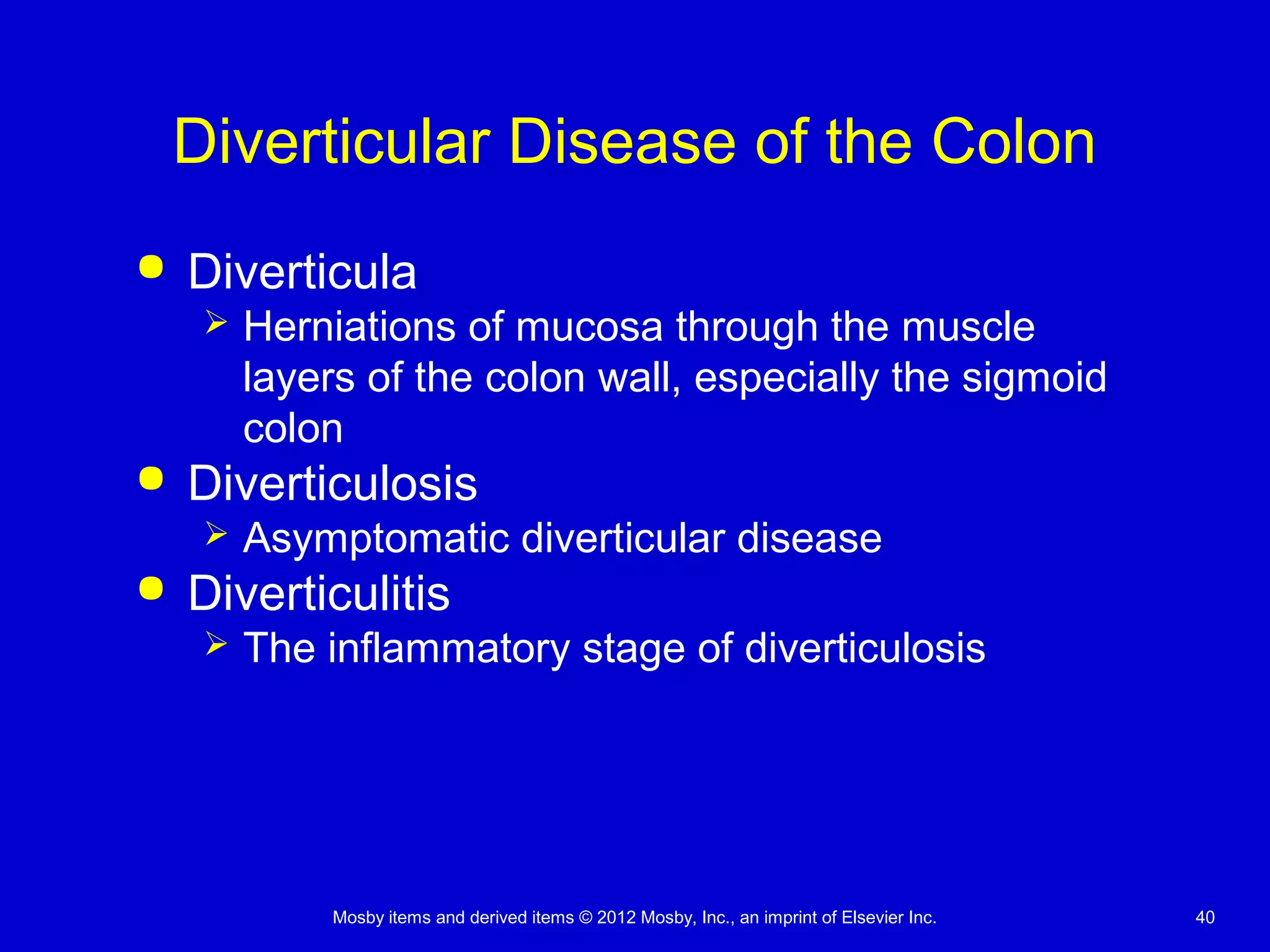 Mosby items and derived items © 2012 Mosby, Inc., an imprint of Elsevier Inc. 40
Diverticular Disease of the Colon
 Diverticula
 Herniations of mucosa through the muscle
layers of the colon wall, especially the sigmoid
colon
 Diverticulosis
 Asymptomatic diverticular disease
 Diverticulitis
 The inflammatory stage of diverticulosis
 