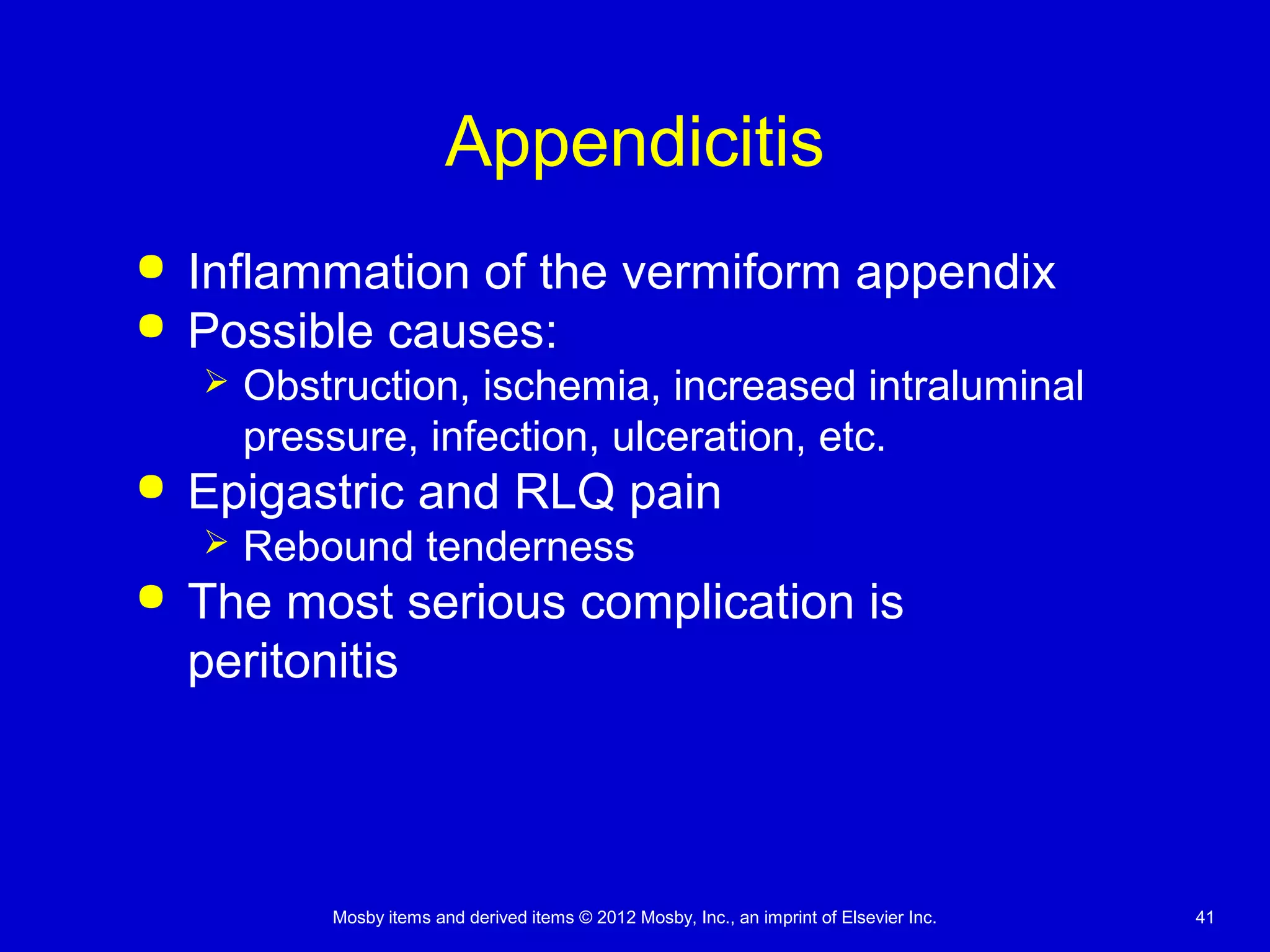 Mosby items and derived items © 2012 Mosby, Inc., an imprint of Elsevier Inc. 41
Appendicitis
 Inflammation of the vermiform appendix
 Possible causes:
 Obstruction, ischemia, increased intraluminal
pressure, infection, ulceration, etc.
 Epigastric and RLQ pain
 Rebound tenderness
 The most serious complication is
peritonitis
 