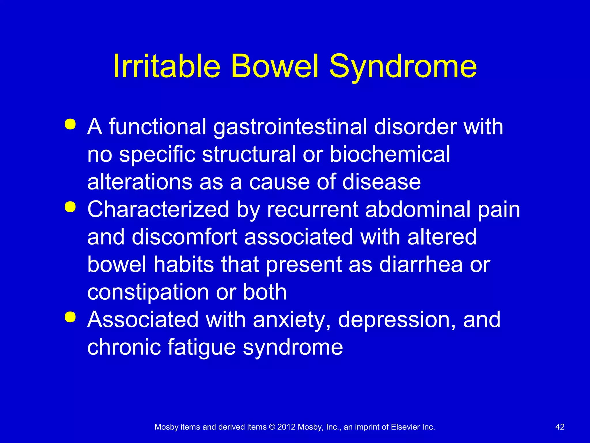 Mosby items and derived items © 2012 Mosby, Inc., an imprint of Elsevier Inc. 42
Irritable Bowel Syndrome
 A functional gastrointestinal disorder with
no specific structural or biochemical
alterations as a cause of disease
 Characterized by recurrent abdominal pain
and discomfort associated with altered
bowel habits that present as diarrhea or
constipation or both
 Associated with anxiety, depression, and
chronic fatigue syndrome
 