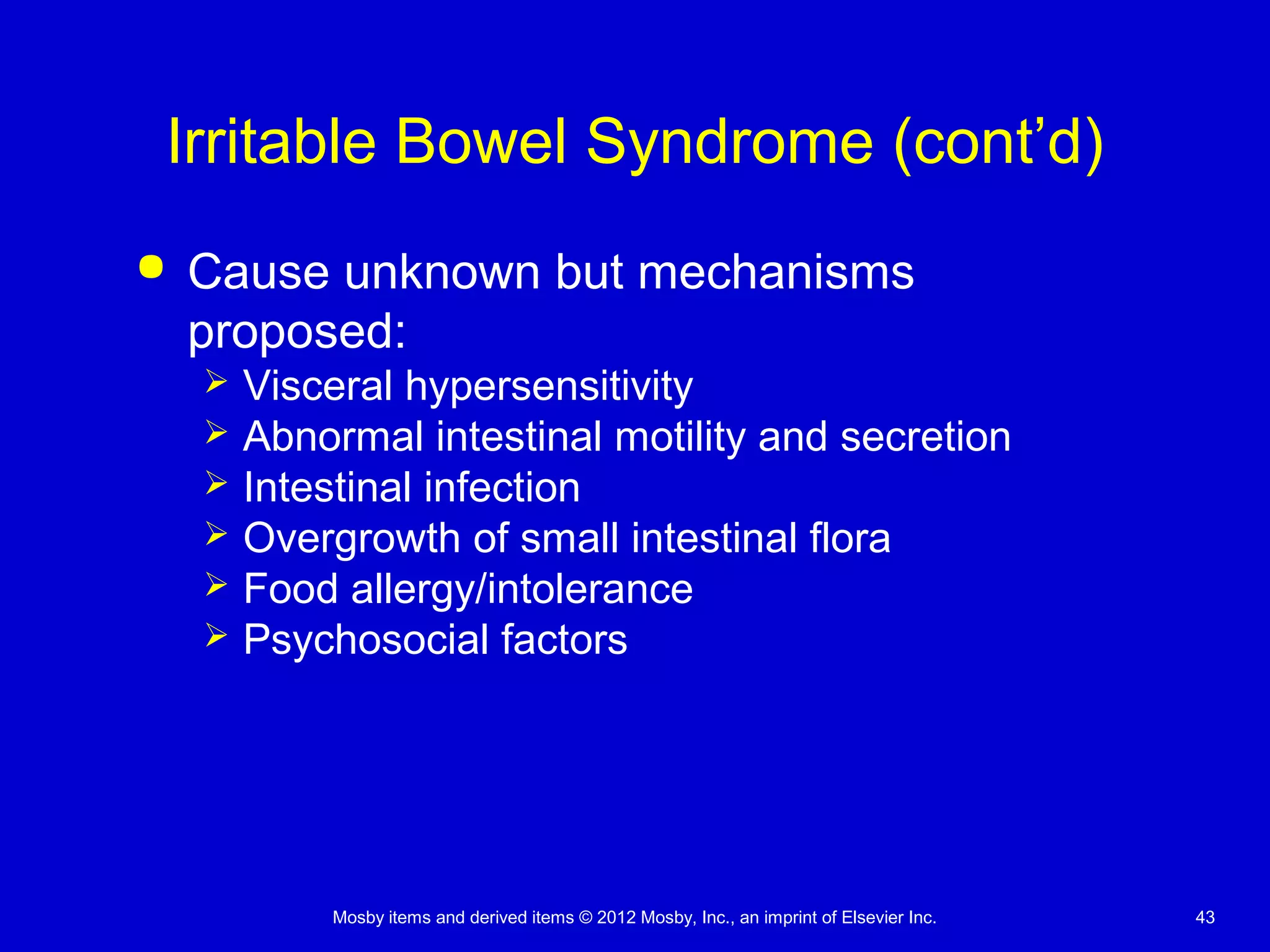 Mosby items and derived items © 2012 Mosby, Inc., an imprint of Elsevier Inc. 43
Irritable Bowel Syndrome (cont’d)
 Cause unknown but mechanisms
proposed:
 Visceral hypersensitivity
 Abnormal intestinal motility and secretion
 Intestinal infection
 Overgrowth of small intestinal flora
 Food allergy/intolerance
 Psychosocial factors
 