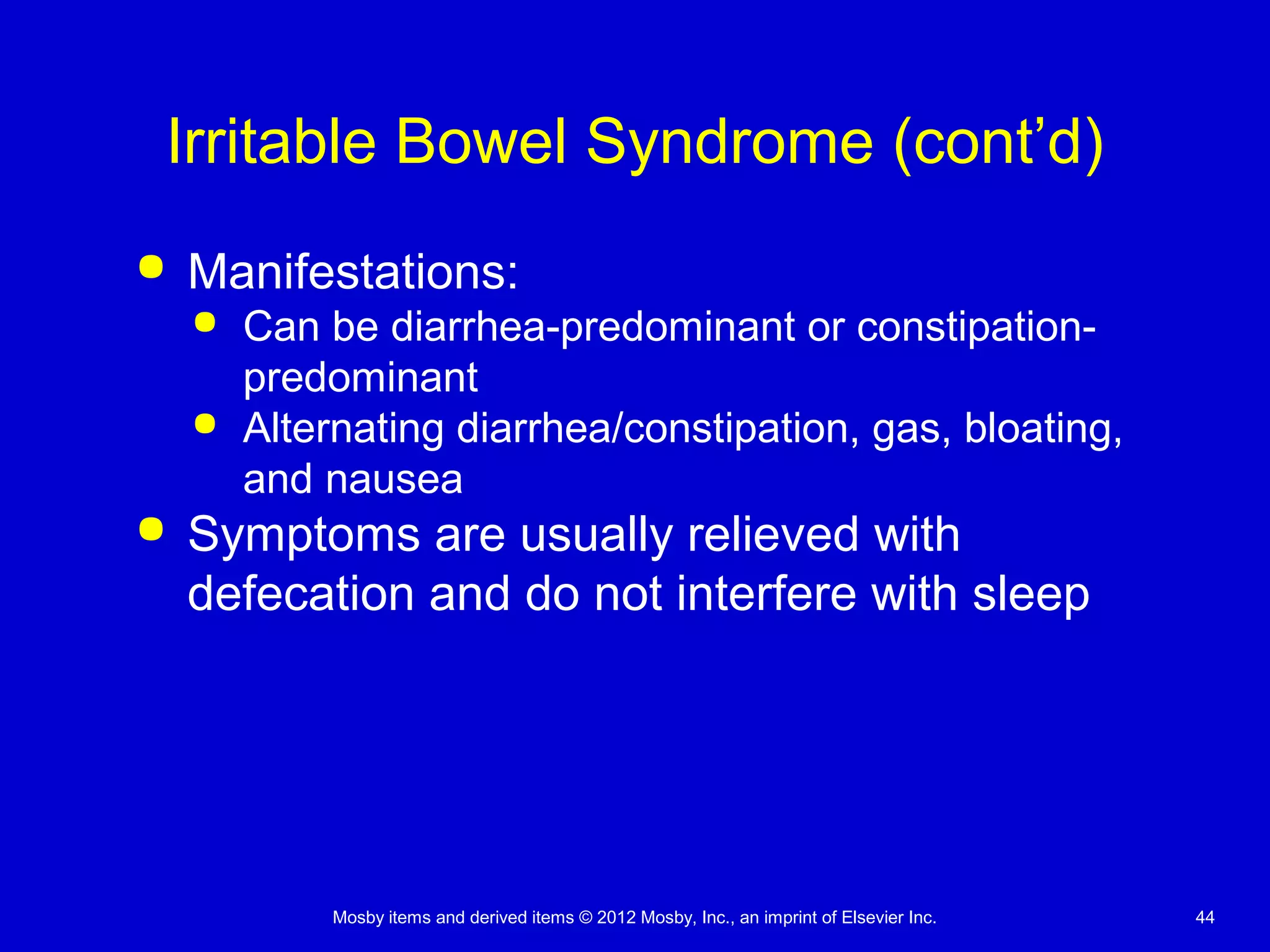 Mosby items and derived items © 2012 Mosby, Inc., an imprint of Elsevier Inc. 44
Irritable Bowel Syndrome (cont’d)
 Manifestations:
 Can be diarrhea-predominant or constipation-
predominant
 Alternating diarrhea/constipation, gas, bloating,
and nausea
 Symptoms are usually relieved with
defecation and do not interfere with sleep
 