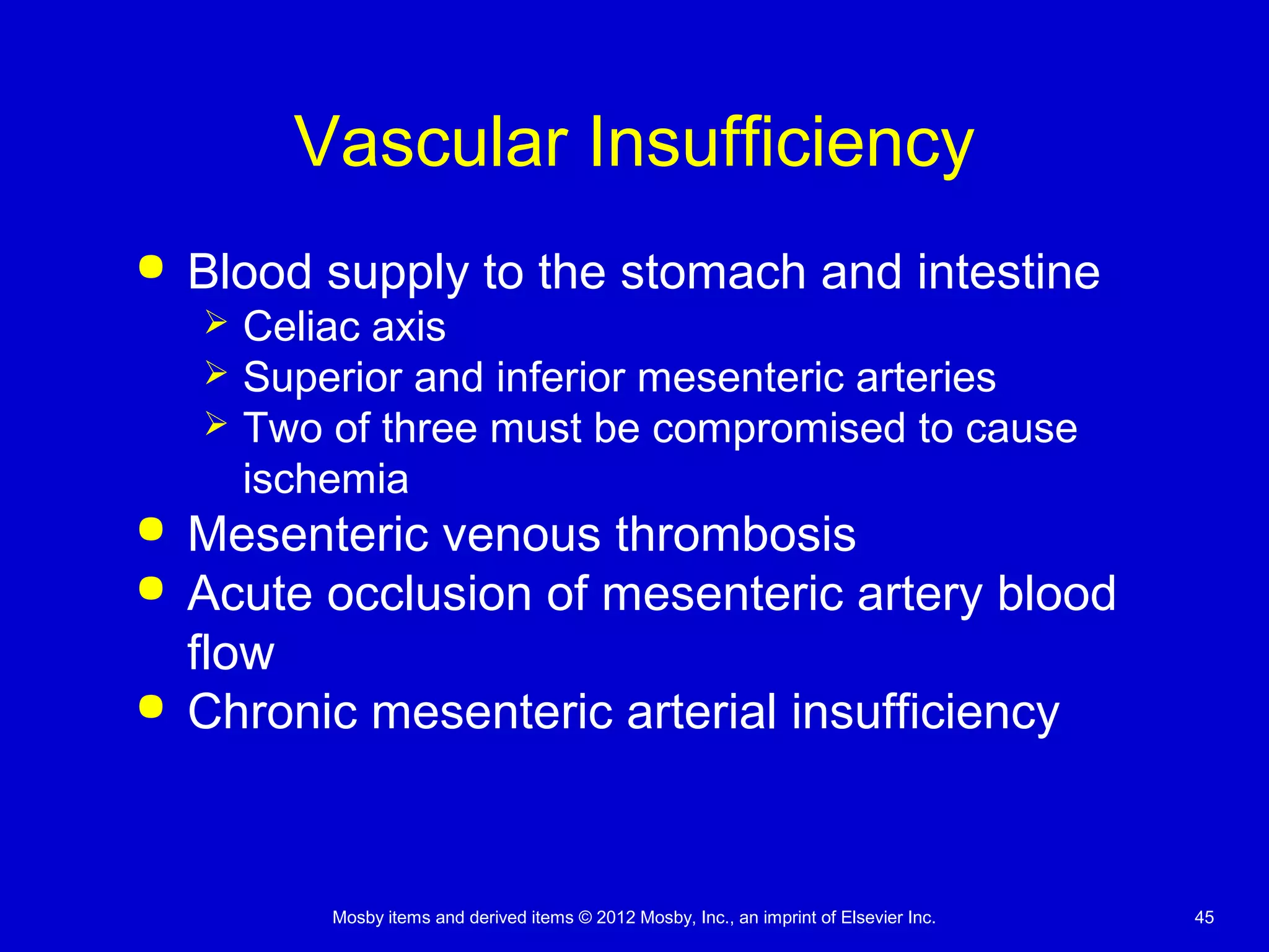 Mosby items and derived items © 2012 Mosby, Inc., an imprint of Elsevier Inc. 45
Vascular Insufficiency
 Blood supply to the stomach and intestine
 Celiac axis
 Superior and inferior mesenteric arteries
 Two of three must be compromised to cause
ischemia
 Mesenteric venous thrombosis
 Acute occlusion of mesenteric artery blood
flow
 Chronic mesenteric arterial insufficiency
 