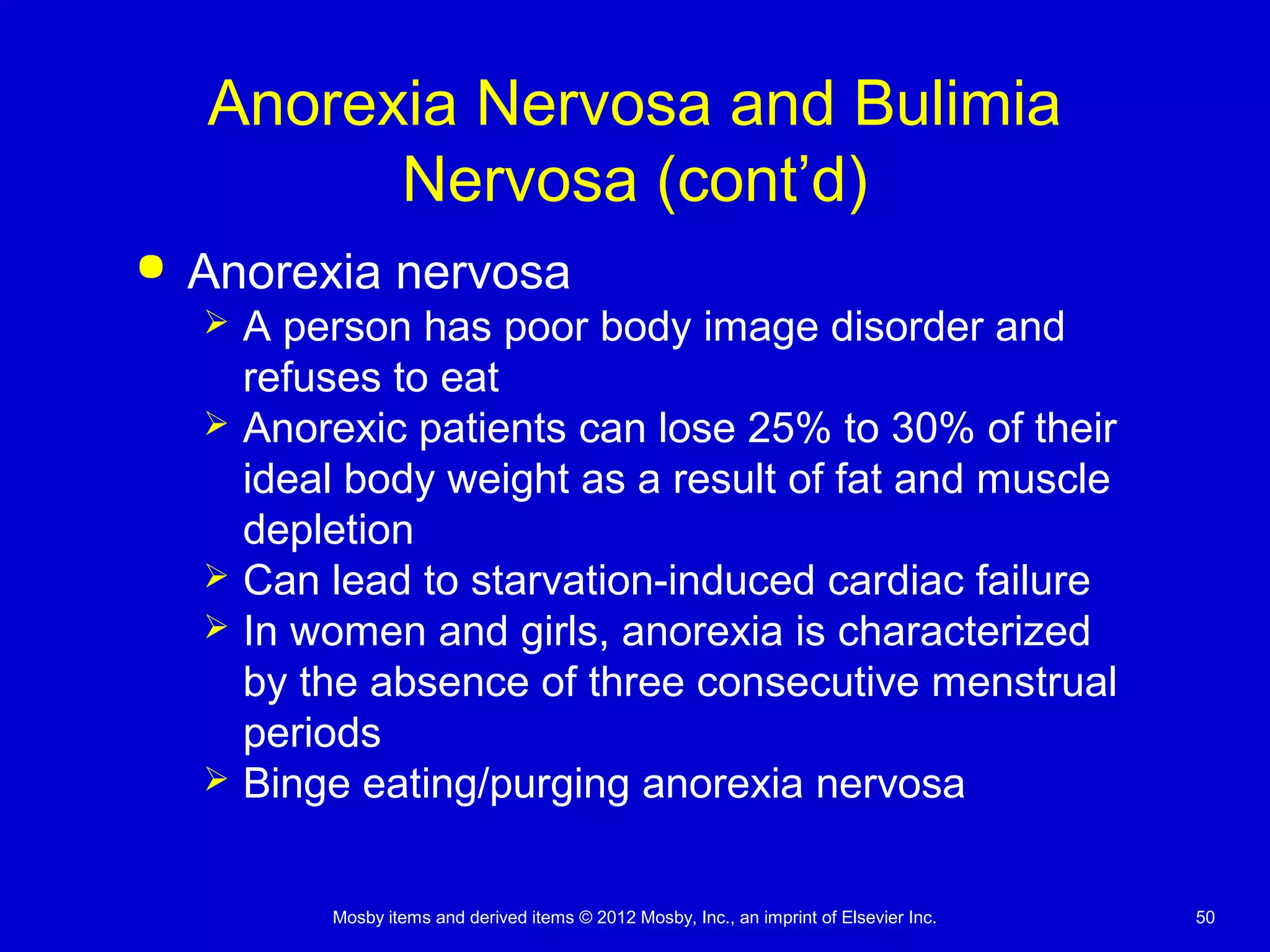 Mosby items and derived items © 2012 Mosby, Inc., an imprint of Elsevier Inc. 50
Anorexia Nervosa and Bulimia
Nervosa (cont’d)
 Anorexia nervosa
 A person has poor body image disorder and
refuses to eat
 Anorexic patients can lose 25% to 30% of their
ideal body weight as a result of fat and muscle
depletion
 Can lead to starvation-induced cardiac failure
 In women and girls, anorexia is characterized
by the absence of three consecutive menstrual
periods
 Binge eating/purging anorexia nervosa
 