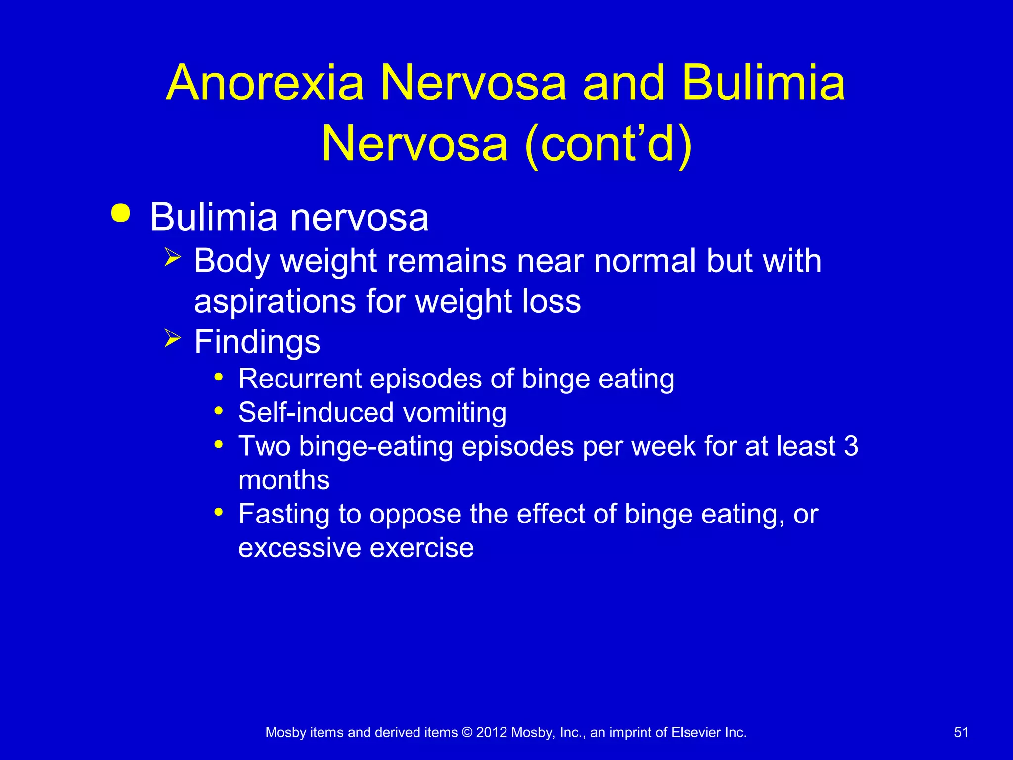 Mosby items and derived items © 2012 Mosby, Inc., an imprint of Elsevier Inc. 51
Anorexia Nervosa and Bulimia
Nervosa (cont’d)
 Bulimia nervosa
 Body weight remains near normal but with
aspirations for weight loss
 Findings
• Recurrent episodes of binge eating
• Self-induced vomiting
• Two binge-eating episodes per week for at least 3
months
• Fasting to oppose the effect of binge eating, or
excessive exercise
 