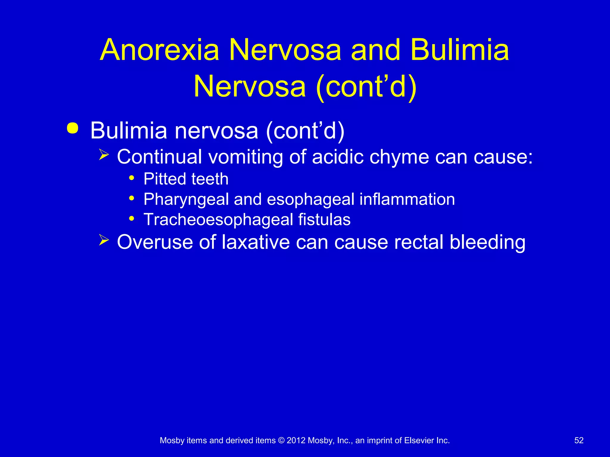 Mosby items and derived items © 2012 Mosby, Inc., an imprint of Elsevier Inc. 52
Anorexia Nervosa and Bulimia
Nervosa (cont’d)
 Bulimia nervosa (cont’d)
 Continual vomiting of acidic chyme can cause:
• Pitted teeth
• Pharyngeal and esophageal inflammation
• Tracheoesophageal fistulas
 Overuse of laxative can cause rectal bleeding
 