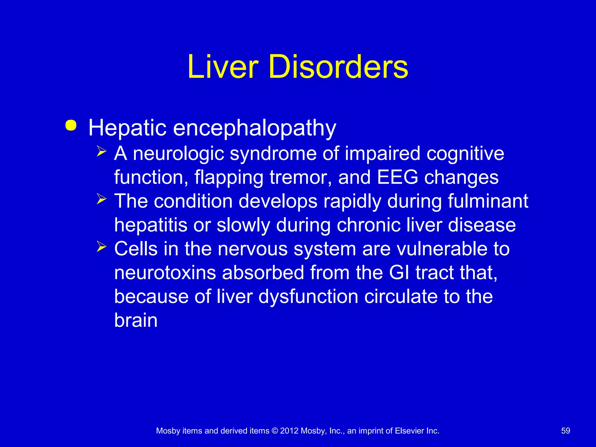 Mosby items and derived items © 2012 Mosby, Inc., an imprint of Elsevier Inc. 59
Liver Disorders
 Hepatic encephalopathy
 A neurologic syndrome of impaired cognitive
function, flapping tremor, and EEG changes
 The condition develops rapidly during fulminant
hepatitis or slowly during chronic liver disease
 Cells in the nervous system are vulnerable to
neurotoxins absorbed from the GI tract that,
because of liver dysfunction circulate to the
brain
 