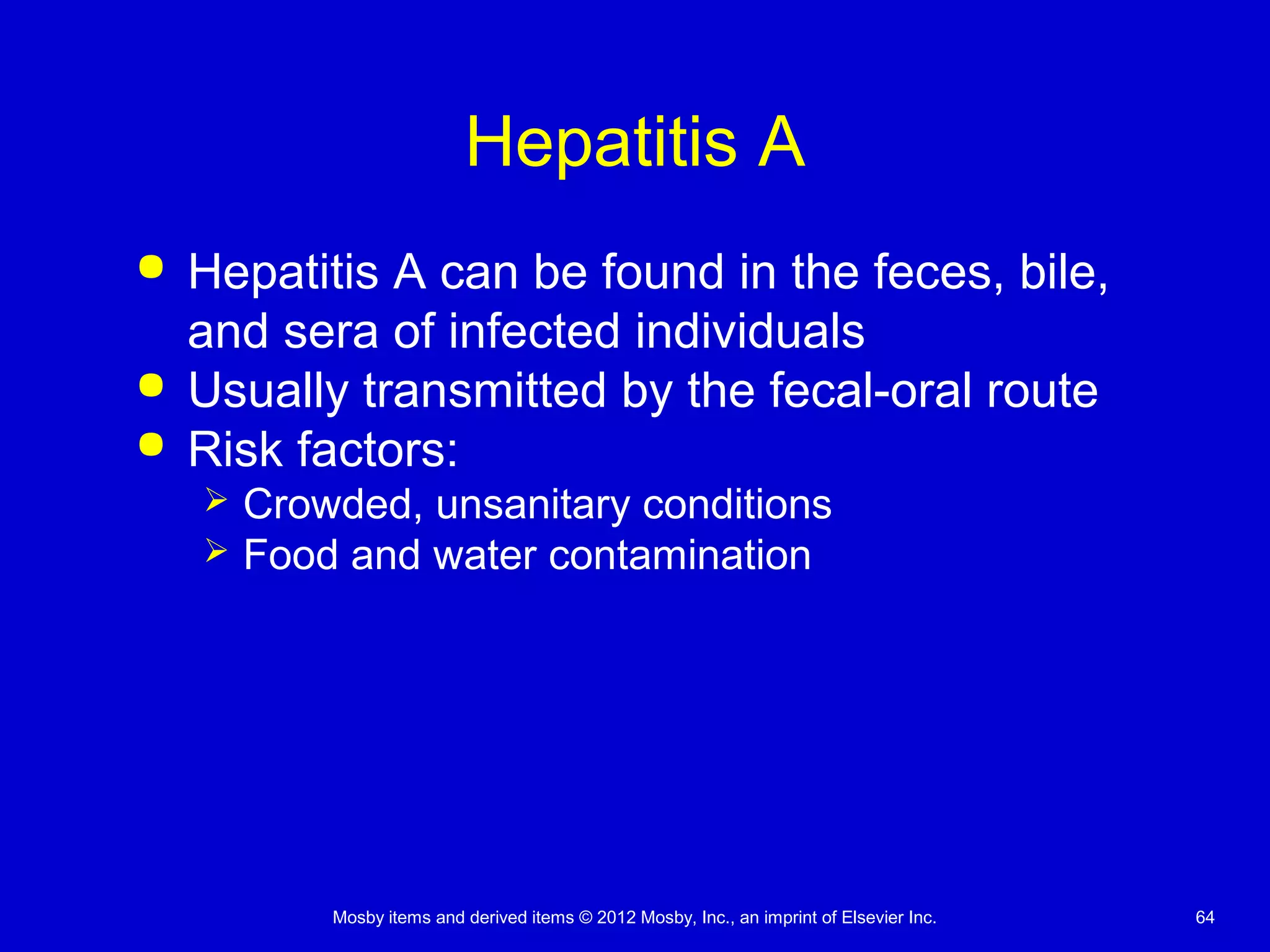 Mosby items and derived items © 2012 Mosby, Inc., an imprint of Elsevier Inc. 64
Hepatitis A
 Hepatitis A can be found in the feces, bile,
and sera of infected individuals
 Usually transmitted by the fecal-oral route
 Risk factors:
 Crowded, unsanitary conditions
 Food and water contamination
 