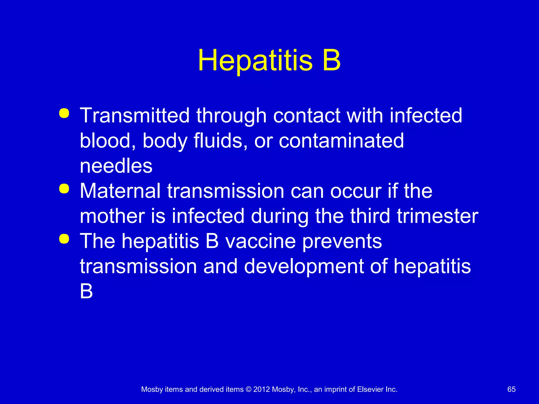 Mosby items and derived items © 2012 Mosby, Inc., an imprint of Elsevier Inc. 65
Hepatitis B
 Transmitted through contact with infected
blood, body fluids, or contaminated
needles
 Maternal transmission can occur if the
mother is infected during the third trimester
 The hepatitis B vaccine prevents
transmission and development of hepatitis
B
 