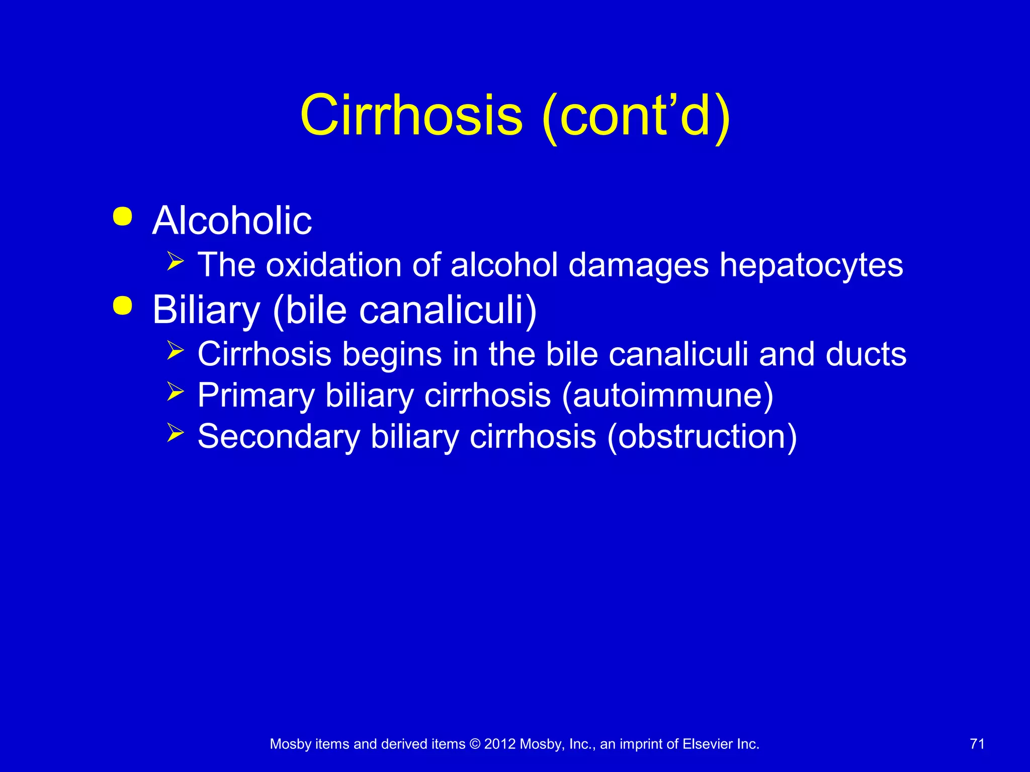 Mosby items and derived items © 2012 Mosby, Inc., an imprint of Elsevier Inc. 71
Cirrhosis (cont’d)
 Alcoholic
 The oxidation of alcohol damages hepatocytes
 Biliary (bile canaliculi)
 Cirrhosis begins in the bile canaliculi and ducts
 Primary biliary cirrhosis (autoimmune)
 Secondary biliary cirrhosis (obstruction)
 