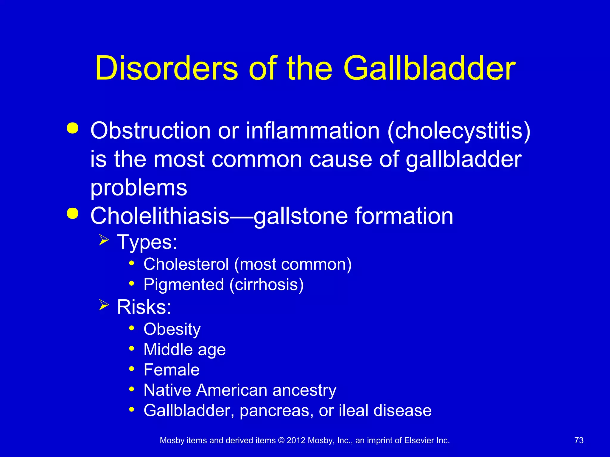 Mosby items and derived items © 2012 Mosby, Inc., an imprint of Elsevier Inc. 73
Disorders of the Gallbladder
 Obstruction or inflammation (cholecystitis)
is the most common cause of gallbladder
problems
 Cholelithiasis—gallstone formation
 Types:
• Cholesterol (most common)
• Pigmented (cirrhosis)
 Risks:
• Obesity
• Middle age
• Female
• Native American ancestry
• Gallbladder, pancreas, or ileal disease
 