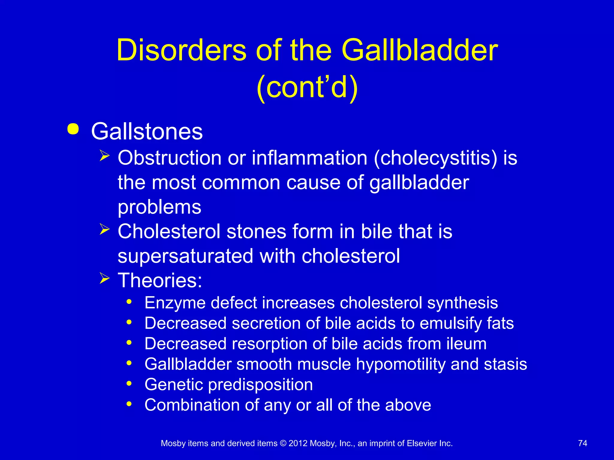 Mosby items and derived items © 2012 Mosby, Inc., an imprint of Elsevier Inc. 74
Disorders of the Gallbladder
(cont’d)
 Gallstones
 Obstruction or inflammation (cholecystitis) is
the most common cause of gallbladder
problems
 Cholesterol stones form in bile that is
supersaturated with cholesterol
 Theories:
• Enzyme defect increases cholesterol synthesis
• Decreased secretion of bile acids to emulsify fats
• Decreased resorption of bile acids from ileum
• Gallbladder smooth muscle hypomotility and stasis
• Genetic predisposition
• Combination of any or all of the above
 