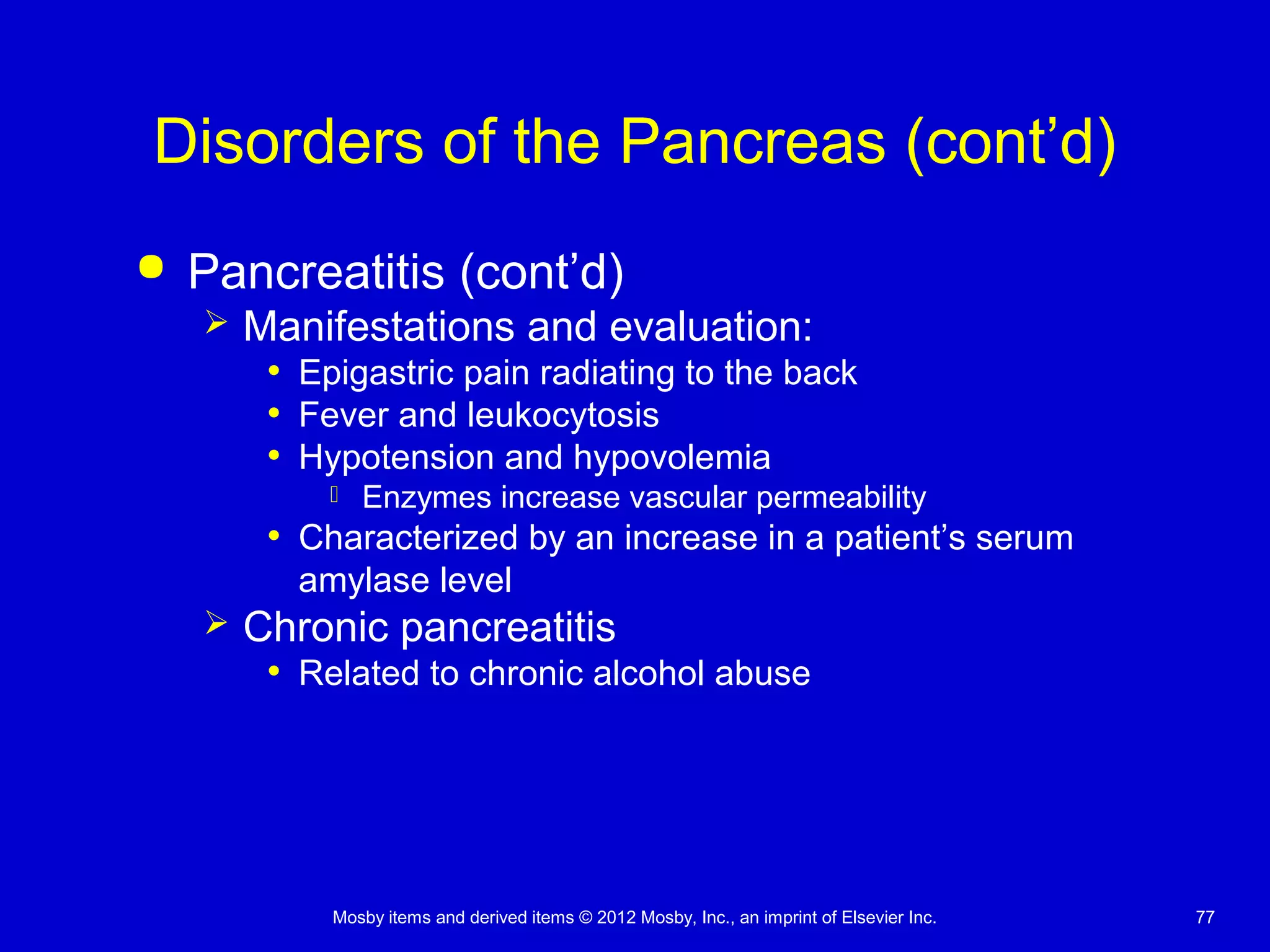 Mosby items and derived items © 2012 Mosby, Inc., an imprint of Elsevier Inc. 77
Disorders of the Pancreas (cont’d)
 Pancreatitis (cont’d)
 Manifestations and evaluation:
• Epigastric pain radiating to the back
• Fever and leukocytosis
• Hypotension and hypovolemia
 Enzymes increase vascular permeability
• Characterized by an increase in a patient’s serum
amylase level
 Chronic pancreatitis
• Related to chronic alcohol abuse
 
