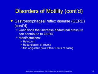 Mosby items and derived items © 2012 Mosby, Inc., an imprint of Elsevier Inc. 13
Disorders of Motility (cont’d)
 Gastroesophageal reflux disease (GERD)
(cont’d)
 Conditions that increase abdominal pressure
can contribute to GERD
 Manifestations:
• Heartburn
• Regurgitation of chyme
• Mid-epigastric pain within 1 hour of eating
 