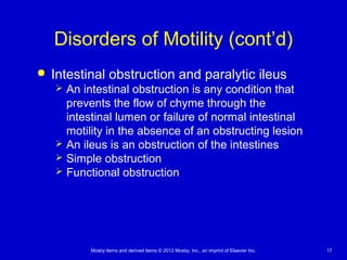 Mosby items and derived items © 2012 Mosby, Inc., an imprint of Elsevier Inc. 17
Disorders of Motility (cont’d)
 Intestinal obstruction and paralytic ileus
 An intestinal obstruction is any condition that
prevents the flow of chyme through the
intestinal lumen or failure of normal intestinal
motility in the absence of an obstructing lesion
 An ileus is an obstruction of the intestines
 Simple obstruction
 Functional obstruction
 