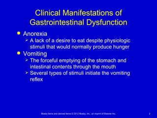 Mosby items and derived items © 2012 Mosby, Inc., an imprint of Elsevier Inc. 2
Clinical Manifestations of
Gastrointestinal Dysfunction
 Anorexia
 A lack of a desire to eat despite physiologic
stimuli that would normally produce hunger
 Vomiting
 The forceful emptying of the stomach and
intestinal contents through the mouth
 Several types of stimuli initiate the vomiting
reflex
 