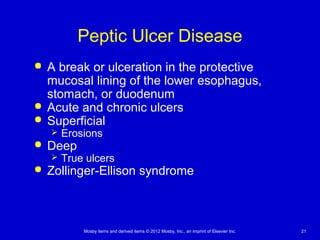 Mosby items and derived items © 2012 Mosby, Inc., an imprint of Elsevier Inc. 21
Peptic Ulcer Disease
 A break or ulceration in the protective
mucosal lining of the lower esophagus,
stomach, or duodenum
 Acute and chronic ulcers
 Superficial
 Erosions
 Deep
 True ulcers
 Zollinger-Ellison syndrome
 