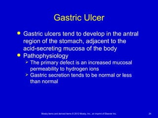 Mosby items and derived items © 2012 Mosby, Inc., an imprint of Elsevier Inc. 24
Gastric Ulcer
 Gastric ulcers tend to develop in the antral
region of the stomach, adjacent to the
acid-secreting mucosa of the body
 Pathophysiology
 The primary defect is an increased mucosal
permeability to hydrogen ions
 Gastric secretion tends to be normal or less
than normal
 