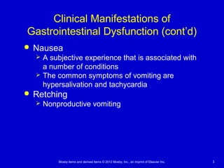 Mosby items and derived items © 2012 Mosby, Inc., an imprint of Elsevier Inc. 3
Clinical Manifestations of
Gastrointestinal Dysfunction (cont’d)
 Nausea
 A subjective experience that is associated with
a number of conditions
 The common symptoms of vomiting are
hypersalivation and tachycardia
 Retching
 Nonproductive vomiting
 