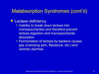 Mosby items and derived items © 2012 Mosby, Inc., an imprint of Elsevier Inc. 32
Malabsorption Syndromes (cont’d)
 Lactase deficiency
 Inability to break down lactose into
monosaccharides and therefore prevent
lactose digestion and monosaccharide
absorption
 Fermentation of lactose by bacteria causes
gas (cramping pain, flatulence, etc.) and
osmotic diarrhea
 