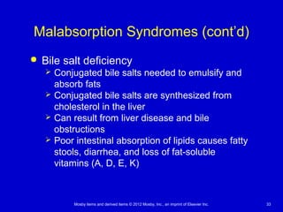 Mosby items and derived items © 2012 Mosby, Inc., an imprint of Elsevier Inc. 33
Malabsorption Syndromes (cont’d)
 Bile salt deficiency
 Conjugated bile salts needed to emulsify and
absorb fats
 Conjugated bile salts are synthesized from
cholesterol in the liver
 Can result from liver disease and bile
obstructions
 Poor intestinal absorption of lipids causes fatty
stools, diarrhea, and loss of fat-soluble
vitamins (A, D, E, K)
 