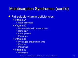 Mosby items and derived items © 2012 Mosby, Inc., an imprint of Elsevier Inc. 34
Malabsorption Syndromes (cont’d)
 Fat-soluble vitamin deficiencies:
 Vitamin A
• Night blindness
 Vitamin D
• Decreased calcium absorption
• Bone pain
• Osteoporosis
• Fractures
 Vitamin K
• Prolonged prothrombin time
• Purpura
• Petechiae
 Vitamin E
• Uncertain
 
