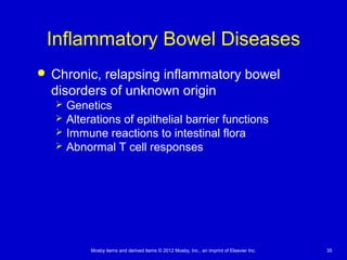 Mosby items and derived items © 2012 Mosby, Inc., an imprint of Elsevier Inc. 35
Inflammatory Bowel Diseases
 Chronic, relapsing inflammatory bowel
disorders of unknown origin
 Genetics
 Alterations of epithelial barrier functions
 Immune reactions to intestinal flora
 Abnormal T cell responses
 