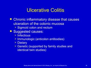 Mosby items and derived items © 2012 Mosby, Inc., an imprint of Elsevier Inc. 36
Ulcerative Colitis
 Chronic inflammatory disease that causes
ulceration of the colonic mucosa
 Sigmoid colon and rectum
 Suggested causes:
 Infectious
 Immunologic (anticolon antibodies)
 Dietary
 Genetic (supported by family studies and
identical twin studies)
 