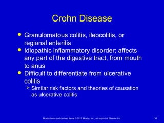 Mosby items and derived items © 2012 Mosby, Inc., an imprint of Elsevier Inc. 38
Crohn Disease
 Granulomatous colitis, ileocolitis, or
regional enteritis
 Idiopathic inflammatory disorder; affects
any part of the digestive tract, from mouth
to anus
 Difficult to differentiate from ulcerative
colitis
 Similar risk factors and theories of causation
as ulcerative colitis
 
