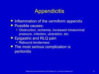 Mosby items and derived items © 2012 Mosby, Inc., an imprint of Elsevier Inc. 41
Appendicitis
 Inflammation of the vermiform appendix
 Possible causes:
 Obstruction, ischemia, increased intraluminal
pressure, infection, ulceration, etc.
 Epigastric and RLQ pain
 Rebound tenderness
 The most serious complication is
peritonitis
 