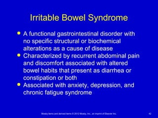 Mosby items and derived items © 2012 Mosby, Inc., an imprint of Elsevier Inc. 42
Irritable Bowel Syndrome
 A functional gastrointestinal disorder with
no specific structural or biochemical
alterations as a cause of disease
 Characterized by recurrent abdominal pain
and discomfort associated with altered
bowel habits that present as diarrhea or
constipation or both
 Associated with anxiety, depression, and
chronic fatigue syndrome
 