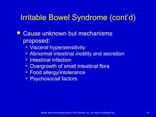Mosby items and derived items © 2012 Mosby, Inc., an imprint of Elsevier Inc. 43
Irritable Bowel Syndrome (cont’d)
 Cause unknown but mechanisms
proposed:
 Visceral hypersensitivity
 Abnormal intestinal motility and secretion
 Intestinal infection
 Overgrowth of small intestinal flora
 Food allergy/intolerance
 Psychosocial factors
 
