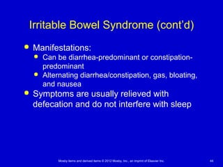 Mosby items and derived items © 2012 Mosby, Inc., an imprint of Elsevier Inc. 44
Irritable Bowel Syndrome (cont’d)
 Manifestations:
 Can be diarrhea-predominant or constipation-
predominant
 Alternating diarrhea/constipation, gas, bloating,
and nausea
 Symptoms are usually relieved with
defecation and do not interfere with sleep
 