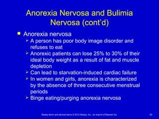 Mosby items and derived items © 2012 Mosby, Inc., an imprint of Elsevier Inc. 50
Anorexia Nervosa and Bulimia
Nervosa (cont’d)
 Anorexia nervosa
 A person has poor body image disorder and
refuses to eat
 Anorexic patients can lose 25% to 30% of their
ideal body weight as a result of fat and muscle
depletion
 Can lead to starvation-induced cardiac failure
 In women and girls, anorexia is characterized
by the absence of three consecutive menstrual
periods
 Binge eating/purging anorexia nervosa
 
