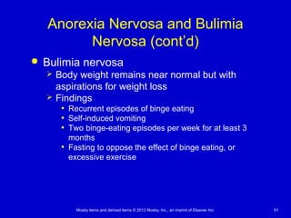 Mosby items and derived items © 2012 Mosby, Inc., an imprint of Elsevier Inc. 51
Anorexia Nervosa and Bulimia
Nervosa (cont’d)
 Bulimia nervosa
 Body weight remains near normal but with
aspirations for weight loss
 Findings
• Recurrent episodes of binge eating
• Self-induced vomiting
• Two binge-eating episodes per week for at least 3
months
• Fasting to oppose the effect of binge eating, or
excessive exercise
 