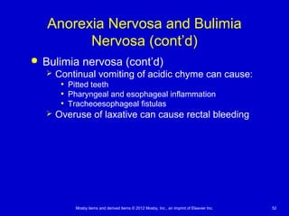 Mosby items and derived items © 2012 Mosby, Inc., an imprint of Elsevier Inc. 52
Anorexia Nervosa and Bulimia
Nervosa (cont’d)
 Bulimia nervosa (cont’d)
 Continual vomiting of acidic chyme can cause:
• Pitted teeth
• Pharyngeal and esophageal inflammation
• Tracheoesophageal fistulas
 Overuse of laxative can cause rectal bleeding
 