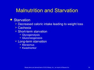Mosby items and derived items © 2012 Mosby, Inc., an imprint of Elsevier Inc. 53
Malnutrition and Starvation
 Starvation
 Decreased caloric intake leading to weight loss
 Cachexia
 Short-term starvation
• Glycogenolysis
• Gluconeogenesis
 Long-term starvation
• Marasmus
• Kwashiorkor
 