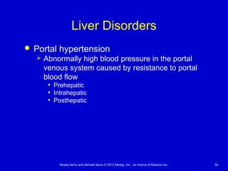 Mosby items and derived items © 2012 Mosby, Inc., an imprint of Elsevier Inc. 54
Liver Disorders
 Portal hypertension
 Abnormally high blood pressure in the portal
venous system caused by resistance to portal
blood flow
• Prehepatic
• Intrahepatic
• Posthepatic
 