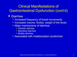 Mosby items and derived items © 2012 Mosby, Inc., an imprint of Elsevier Inc. 6
Clinical Manifestations of
Gastrointestinal Dysfunction (cont’d)
 Diarrhea
 Increased frequency of bowel movements
 Increased volume, fluidity, weight of the feces
 Major mechanisms of diarrhea:
• Osmotic diarrhea
• Secretory diarrhea
• Motility diarrhea
 Associated with malabsorption syndromes
 