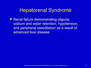 Mosby items and derived items © 2012 Mosby, Inc., an imprint of Elsevier Inc. 62
Hepatorenal Syndrome
 Renal failure demonstrating oliguria,
sodium and water retention, hypotension,
and peripheral vasodilation as a result of
advanced liver disease
 