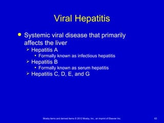 Mosby items and derived items © 2012 Mosby, Inc., an imprint of Elsevier Inc. 63
Viral Hepatitis
 Systemic viral disease that primarily
affects the liver
 Hepatitis A
• Formally known as infectious hepatitis
 Hepatitis B
• Formally known as serum hepatitis
 Hepatitis C, D, E, and G
 