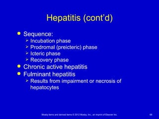 Mosby items and derived items © 2012 Mosby, Inc., an imprint of Elsevier Inc. 68
Hepatitis (cont’d)
 Sequence:
 Incubation phase
 Prodromal (preicteric) phase
 Icteric phase
 Recovery phase
 Chronic active hepatitis
 Fulminant hepatitis
 Results from impairment or necrosis of
hepatocytes
 