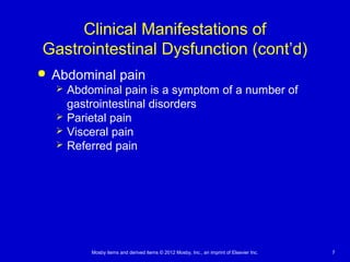 Mosby items and derived items © 2012 Mosby, Inc., an imprint of Elsevier Inc. 7
Clinical Manifestations of
Gastrointestinal Dysfunction (cont’d)
 Abdominal pain
 Abdominal pain is a symptom of a number of
gastrointestinal disorders
 Parietal pain
 Visceral pain
 Referred pain
 