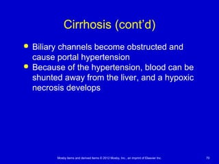 Mosby items and derived items © 2012 Mosby, Inc., an imprint of Elsevier Inc. 70
Cirrhosis (cont’d)
 Biliary channels become obstructed and
cause portal hypertension
 Because of the hypertension, blood can be
shunted away from the liver, and a hypoxic
necrosis develops
 