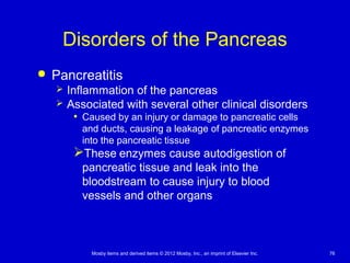 Mosby items and derived items © 2012 Mosby, Inc., an imprint of Elsevier Inc. 76
Disorders of the Pancreas
 Pancreatitis
 Inflammation of the pancreas
 Associated with several other clinical disorders
• Caused by an injury or damage to pancreatic cells
and ducts, causing a leakage of pancreatic enzymes
into the pancreatic tissue
These enzymes cause autodigestion of
pancreatic tissue and leak into the
bloodstream to cause injury to blood
vessels and other organs
 