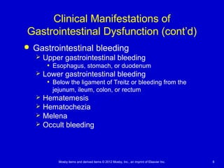 Mosby items and derived items © 2012 Mosby, Inc., an imprint of Elsevier Inc. 8
Clinical Manifestations of
Gastrointestinal Dysfunction (cont’d)
 Gastrointestinal bleeding
 Upper gastrointestinal bleeding
• Esophagus, stomach, or duodenum
 Lower gastrointestinal bleeding
• Below the ligament of Treitz or bleeding from the
jejunum, ileum, colon, or rectum
 Hematemesis
 Hematochezia
 Melena
 Occult bleeding
 