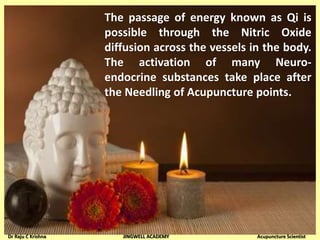 The passage of energy known as Qi is
possible through the Nitric Oxide
diffusion across the vessels in the body.
The activation of many Neuro-
endocrine substances take place after
the Needling of Acupuncture points.
Dr Raju C Krishna JINGWELL ACADEMY Acupuncture Scientist
 