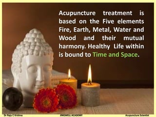 Acupuncture treatment is
based on the Five elements
Fire, Earth, Metal, Water and
Wood and their mutual
harmony. Healthy Life within
is bound to Time and Space.
Dr Raju C Krishna JINGWELL ACADEMY Acupuncture Scientist
 