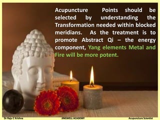 Acupuncture Points should be
selected by understanding the
Transformation needed within blocked
meridians. As the treatment is to
promote Abstract Qi – the energy
component, Yang elements Metal and
Fire will be more potent.
Dr Raju C Krishna JINGWELL ACADEMY Acupuncture Scientist
 