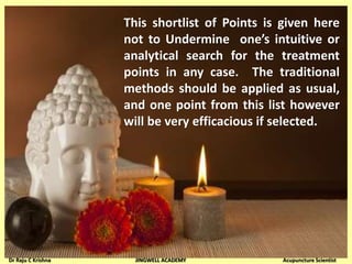 This shortlist of Points is given here
not to Undermine one’s intuitive or
analytical search for the treatment
points in any case. The traditional
methods should be applied as usual,
and one point from this list however
will be very efficacious if selected.
Dr Raju C Krishna JINGWELL ACADEMY Acupuncture Scientist
 